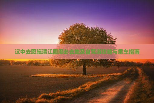 汉中去恩施清江画廊必去地及自驾游攻略与乘车指南