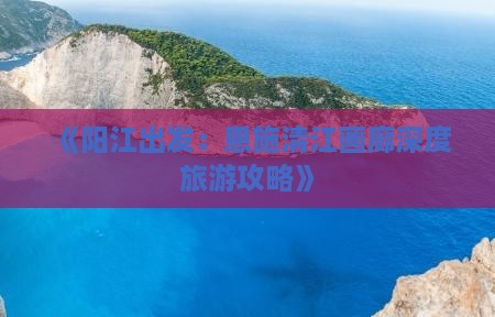 《阳江出发：恩施清江画廊深度旅游攻略》