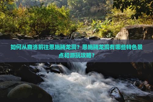 如何从商洛前往恩施腾龙洞？恩施腾龙洞有哪些特色景点和游玩攻略？