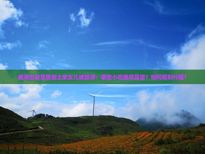 威海出发至恩施土家女儿城旅游：哪些小吃值得品尝？如何规划行程？