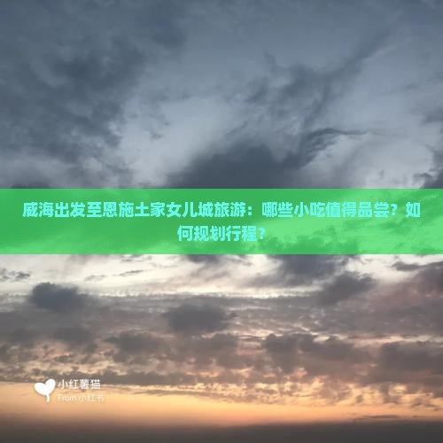 威海出发至恩施土家女儿城旅游：哪些小吃值得品尝？如何规划行程？
