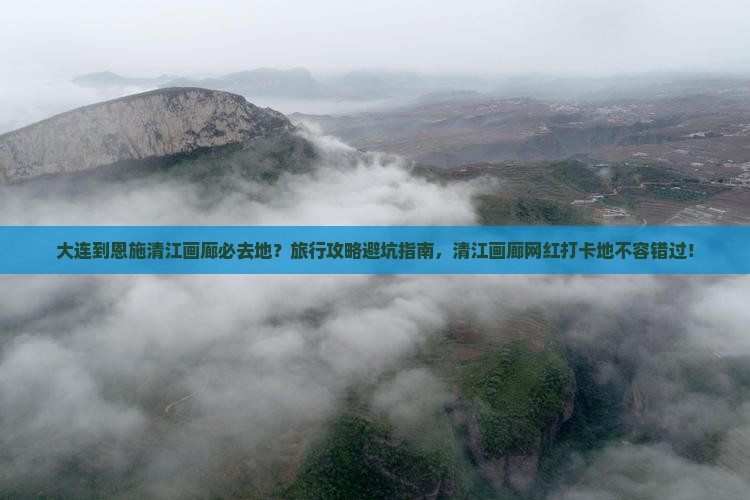 大连到恩施清江画廊必去地？旅行攻略避坑指南，清江画廊网红打卡地不容错过！