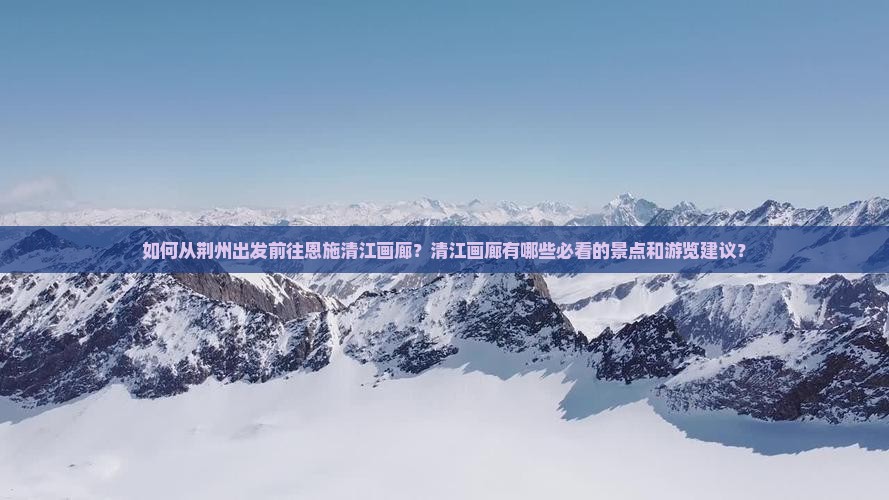如何从荆州出发前往恩施清江画廊？清江画廊有哪些必看的景点和游览建议？