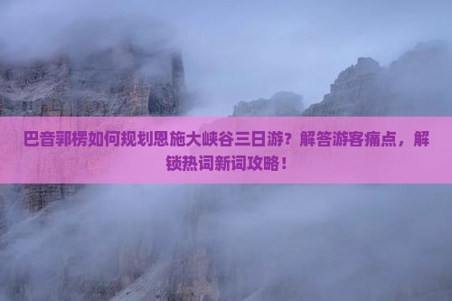 巴音郭楞如何规划恩施大峡谷三日游？解答游客痛点，解锁热词新词攻略！