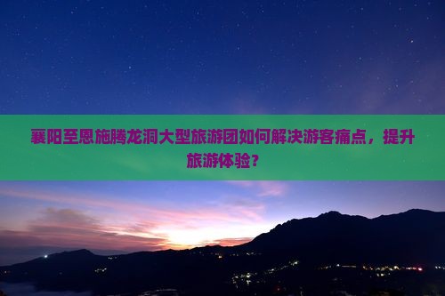 襄阳至恩施腾龙洞大型旅游团如何解决游客痛点，提升旅游体验？