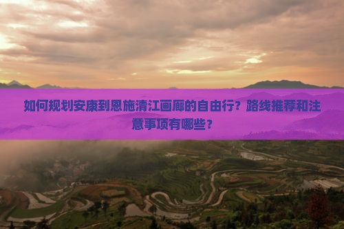 如何规划安康到恩施清江画廊的自由行？路线推荐和注意事项有哪些？