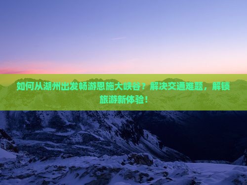 如何从湖州出发畅游恩施大峡谷？解决交通难题，解锁旅游新体验！