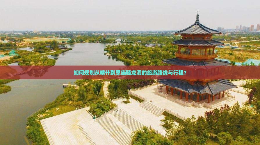 如何规划从喀什到恩施腾龙洞的旅游路线与行程？