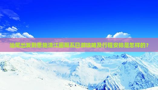 汕尾出发到恩施清江画廊五日游攻略及行程安排是怎样的？