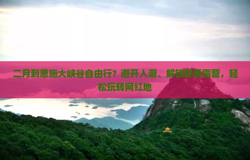 二月到恩施大峡谷自由行？避开人潮、解锁野奢露营，轻松玩转网红地