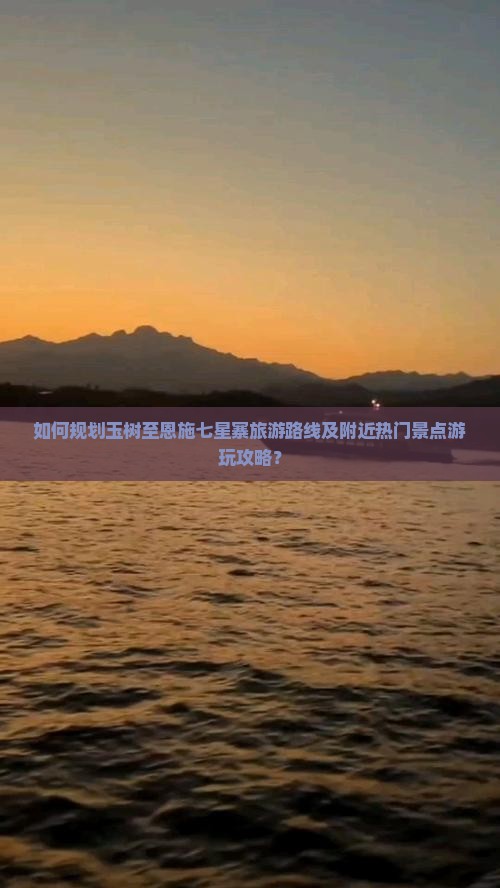如何规划玉树至恩施七星寨旅游路线及附近热门景点游玩攻略？