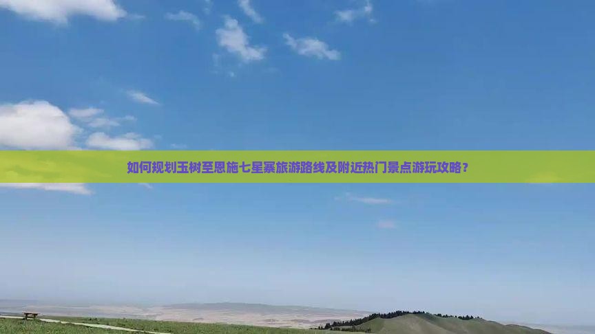 如何规划玉树至恩施七星寨旅游路线及附近热门景点游玩攻略？