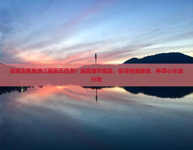 深圳去恩施清江画廊五日游？逃离城市喧嚣，探寻绝美秘境，种草小众旅行地