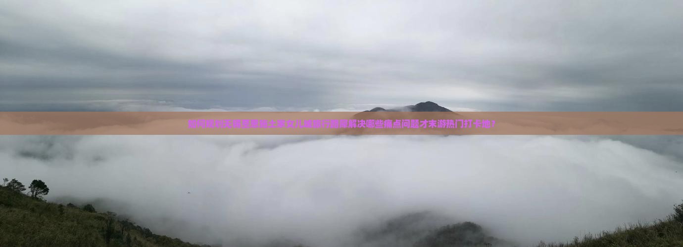 如何规划无锡至恩施土家女儿城旅行路犀解决哪些痛点问题才末游热门打卡地？