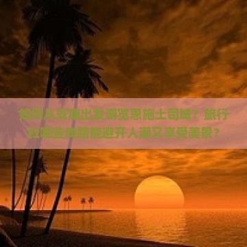 如何从安康出发游览恩施土司城？旅行社哪些线路能避开人潮又享受美景？