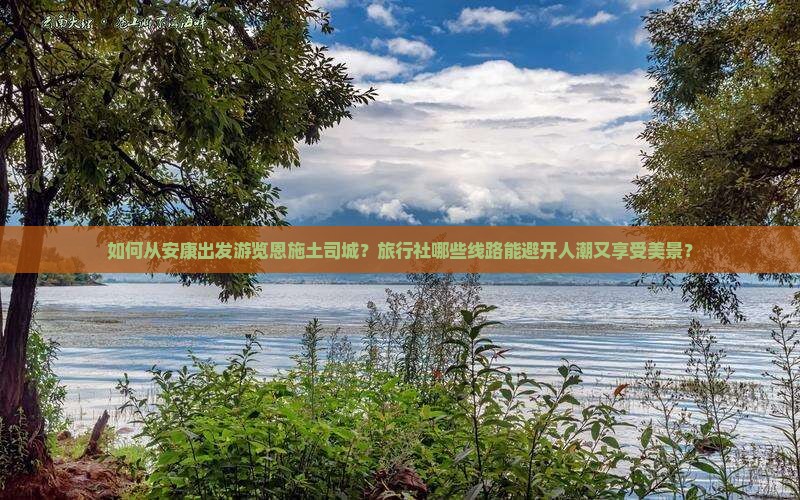 如何从安康出发游览恩施土司城？旅行社哪些线路能避开人潮又享受美景？