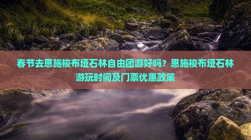 春节去恩施梭布垭石林自由团游好吗？恩施梭布垭石林游玩时间及门票优惠政策