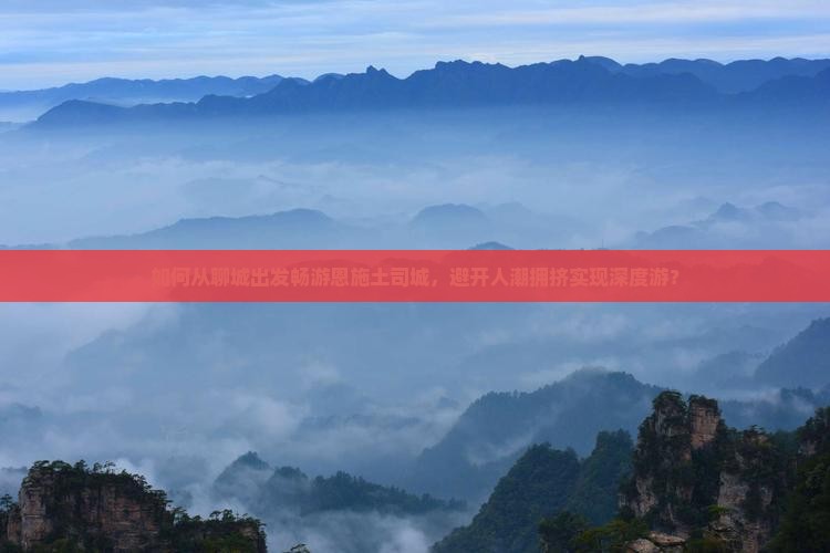 如何从聊城出发畅游恩施土司城，避开人潮拥挤实现深度游？