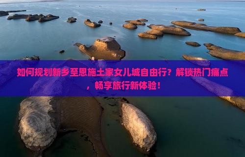 如何规划新乡至恩施土家女儿城自由行？解锁热门痛点，畅享旅行新体验！