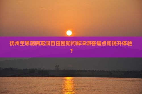 抚州至恩施腾龙洞自由团如何解决游客痛点和提升体验？