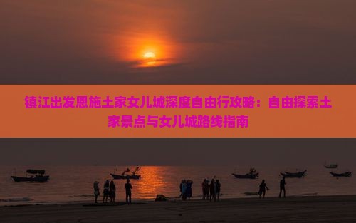 镇江出发恩施土家女儿城深度自由行攻略：自由探索土家景点与女儿城路线指南