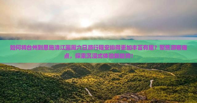 如何将台州到恩施清江画廊六日游行程安排得更加丰富有趣？聚焦游客痛点，探索沉浸式体验新趋势！