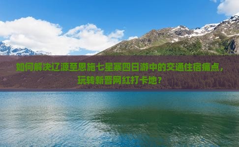 如何解决辽源至恩施七星寨四日游中的交通住宿痛点，玩转新晋网红打卡地？