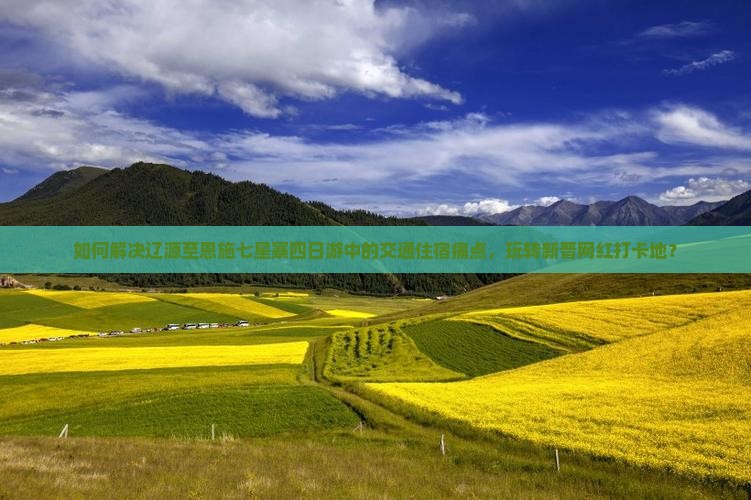 如何解决辽源至恩施七星寨四日游中的交通住宿痛点，玩转新晋网红打卡地？