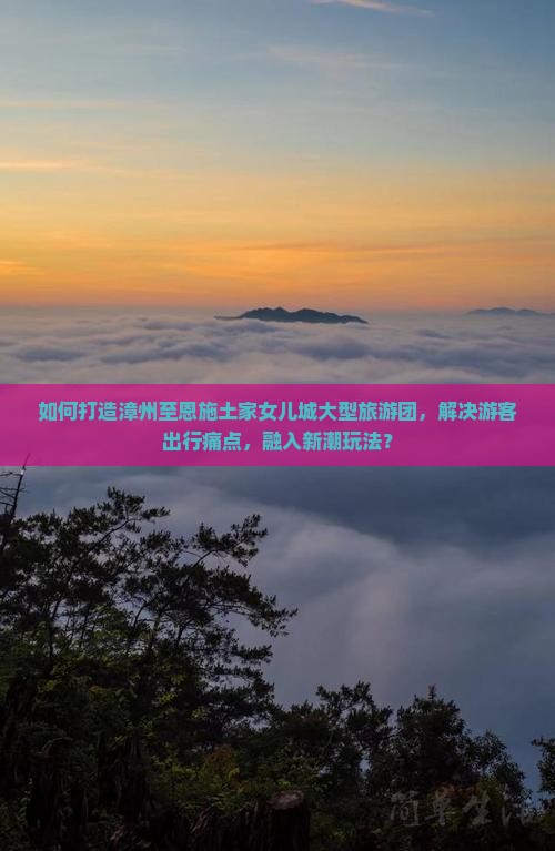 如何打造漳州至恩施土家女儿城大型旅游团，解决游客出行痛点，融入新潮玩法？