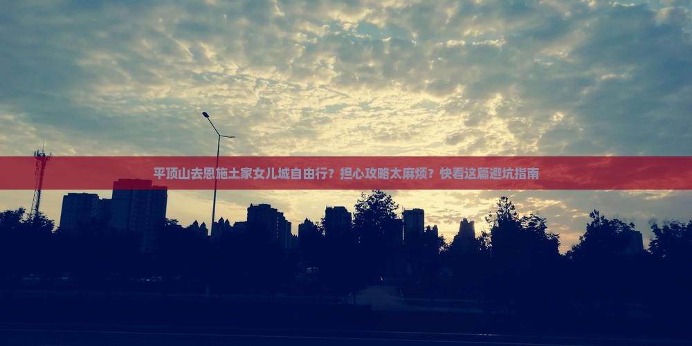 平顶山去恩施土家女儿城自由行？担心攻略太麻烦？快看这篇避坑指南