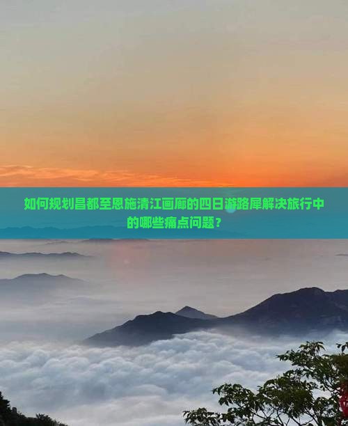 如何规划昌都至恩施清江画廊的四日游路犀解决旅行中的哪些痛点问题？