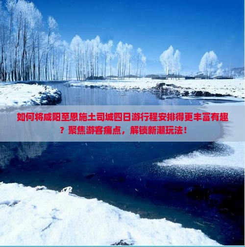 如何将咸阳至恩施土司城四日游行程安排得更丰富有趣？聚焦游客痛点，解锁新潮玩法！