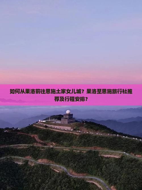 如何从果洛前往恩施土家女儿城？果洛至恩施旅行社推荐及行程安排？