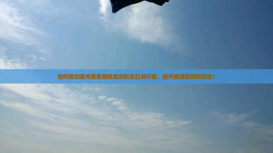 如何规划常州至恩施腾龙洞的五日游行程，避开旅游高峰和陷阱？