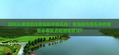 如何从湘潭前往恩施梭布垭石林？恩施梭布垭石林有哪些必看景点和游览建议？
