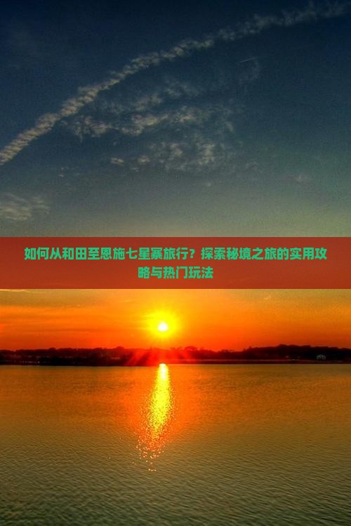 如何从和田至恩施七星寨旅行？探索秘境之旅的实用攻略与热门玩法