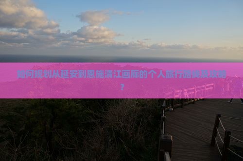 如何规划从延安到恩施清江画廊的个人旅行路线及攻略? 如何规划从延安到恩施清江画廊的个人旅行路线及攻略?