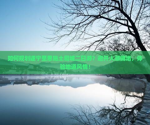 如何规划遂宁至恩施土司城二日游？避开人潮拥堵，体验地道风情！