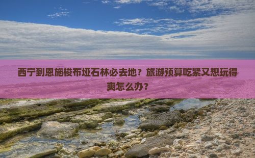 西宁到恩施梭布垭石林必去地？旅游预算吃紧又想玩得爽怎么办？