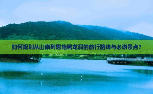如何规划从山南到恩施腾龙洞的旅行路线与必游景点？