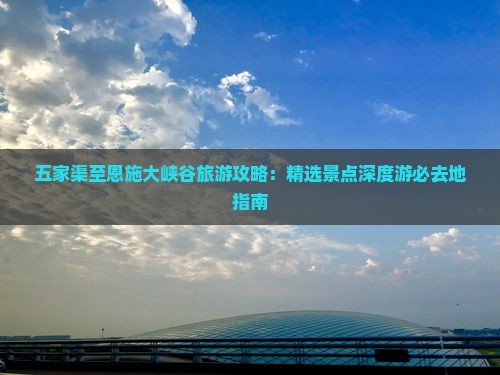 五家渠至恩施大峡谷旅游攻略：精选景点深度游必去地指南