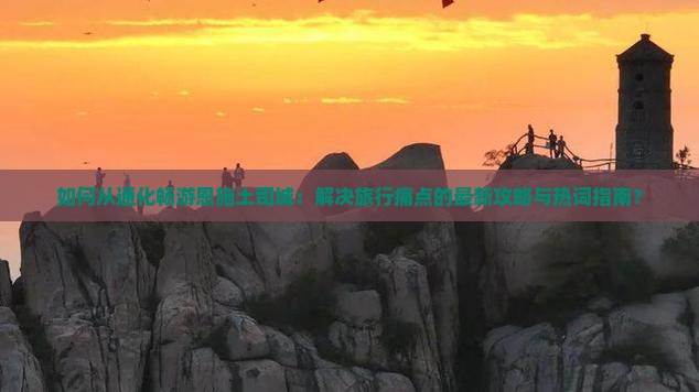 如何从通化畅游恩施土司城：解决旅行痛点的最新攻略与热词指南？