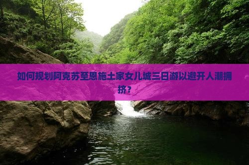 如何规划阿克苏至恩施土家女儿城三日游以避开人潮拥挤？