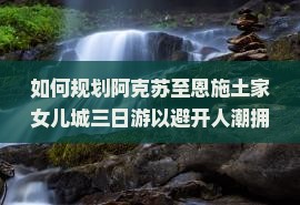 如何规划阿克苏至恩施土家女儿城三日游以避开人潮拥挤？