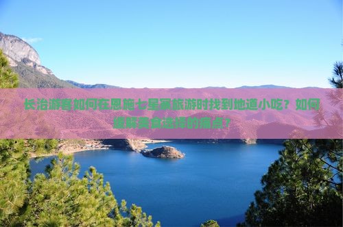 长治游客如何在恩施七星寨旅游时找到地道小吃？如何缓解美食选择的痛点？