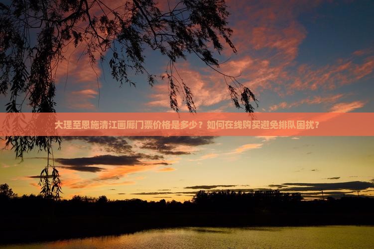 大理至恩施清江画廊门票价格是多少？如何在线购买避免排队困扰？