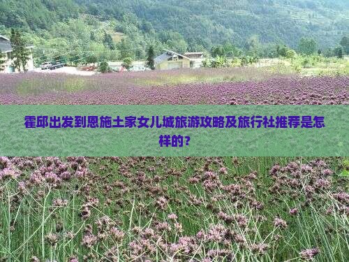 霍邱出发到恩施土家女儿城旅游攻略及旅行社推荐是怎样的？