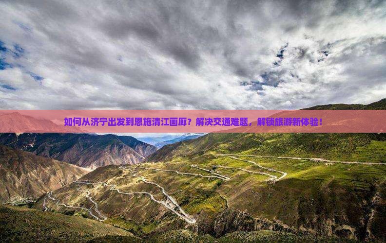 如何从济宁出发到恩施清江画廊？解决交通难题，解锁旅游新体验！