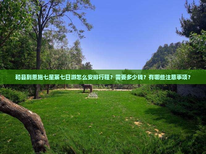 和县到恩施七星寨七日游怎么安排行程？需要多少钱？有哪些注意事项？