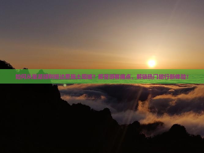 如何从巢湖顺利抵达恩施土司城？解答游客痛点，解锁热门旅行新体验！